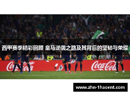 西甲赛季精彩回顾 皇马逆袭之路及其背后的坚韧与荣耀