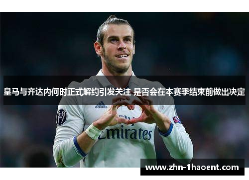 皇马与齐达内何时正式解约引发关注 是否会在本赛季结束前做出决定