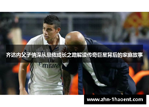 齐达内父子情深从恩佐成长之路解读传奇巨星背后的家庭故事 齐达内父子情深从恩佐成长之路解读传奇巨星背后的家庭故事
