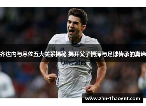 齐达内与恩佐五大关系揭秘 揭开父子情深与足球传承的真谛 齐达内与恩佐五大关系揭秘 揭开父子情深与足球传承的真谛