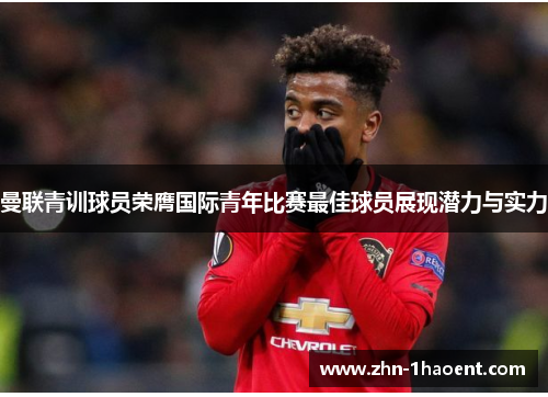 曼联青训球员荣膺国际青年比赛最佳球员展现潜力与实力 曼联青训球员荣膺国际青年比赛最佳球员展现潜力与实力