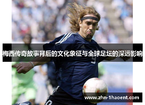 梅西传奇故事背后的文化象征与全球足坛的深远影响 梅西传奇故事背后的文化象征与全球足坛的深远影响