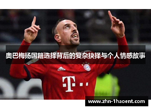 奥巴梅扬国籍选择背后的复杂抉择与个人情感故事 奥巴梅扬国籍选择背后的复杂抉择与个人情感故事