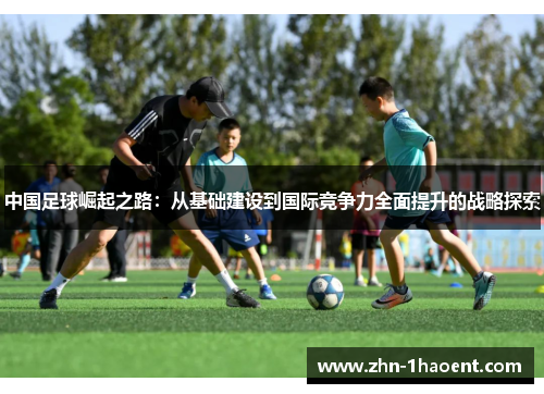中国足球崛起之路:从基础建设到国际竞争力全面提升的战略探索 中国足球崛起之路:从基础建设到国际竞争力全面提升的战略探索
