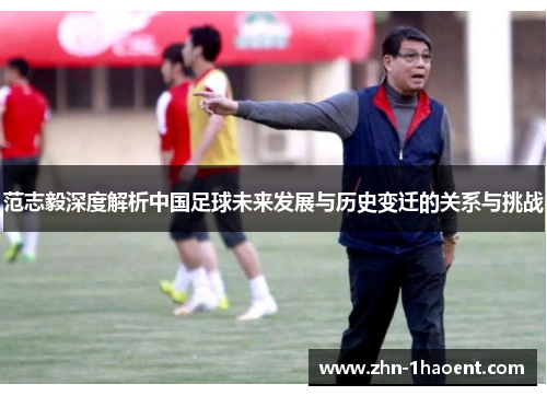 范志毅深度解析中国足球未来发展与历史变迁的关系与挑战 范志毅深度解析中国足球未来发展与历史变迁的关系与挑战
