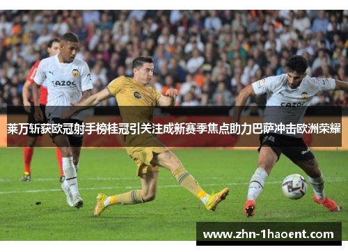 莱万斩获欧冠射手榜桂冠引关注成新赛季焦点助力巴萨冲击欧洲荣耀