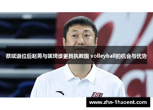 蔡斌退位后赵勇与匡琦谁更具执教国 volleyball的机会与优势
