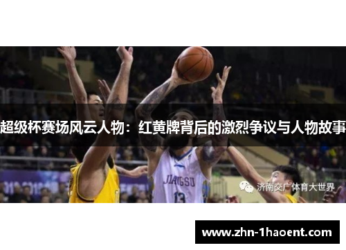 超级杯赛场风云人物:红黄牌背后的激烈争议与人物故事 超级杯赛场风云人物:红黄牌背后的激烈争议与人物故事