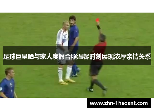 足球巨星晒与家人度假合照温馨时刻展现浓厚亲情关系