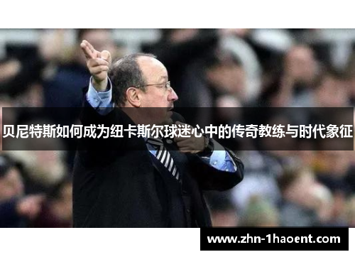 贝尼特斯如何成为纽卡斯尔球迷心中的传奇教练与时代象征 贝尼特斯如何成为纽卡斯尔球迷心中的传奇教练与时代象征