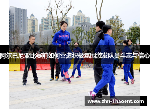 阿尔巴尼亚比赛前如何营造积极氛围激发队员斗志与信心 阿尔巴尼亚比赛前如何营造积极氛围激发队员斗志与信心